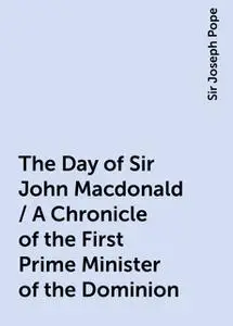 «The Day of Sir John Macdonald / A Chronicle of the First Prime Minister of the Dominion» by Sir Joseph Pope