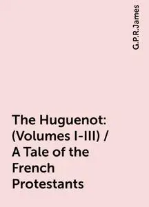 «The Huguenot: (Volumes I-III) / A Tale of the French Protestants» by G. P. R. James