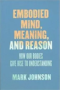 Embodied Mind, Meaning, and Reason: How Our Bodies Give Rise to Understanding