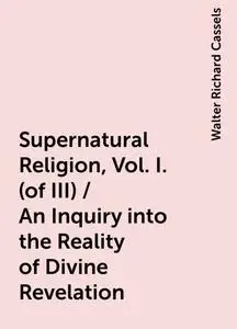 «Supernatural Religion, Vol. I. (of III) / An Inquiry into the Reality of Divine Revelation» by Walter Richard Cassels