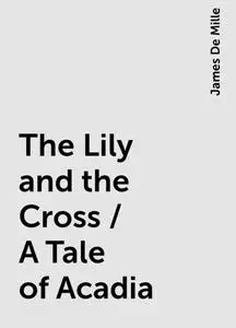 «The Lily and the Cross / A Tale of Acadia» by James De Mille