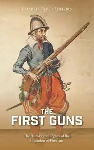 The First Guns: The History and Legacy of the Invention of Firearms