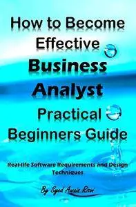 How to Become Effective Business Analyst Practical Beginners Guide: Real-life Software Requirements and Design Techniques
