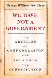 We Have Not a Government : The Articles of Confederation and the Road to the Constitution