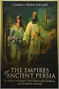 The Empires of Ancient Persia: The History and Legacy of the Achaemenids, Parthians, and Sassanids in Antiquity