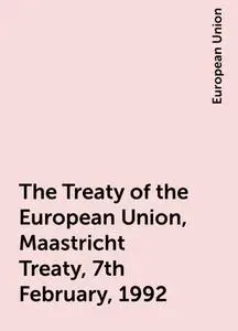 «The Treaty of the European Union, Maastricht Treaty, 7th February, 1992» by European Union