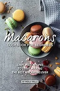 Macarons Cookbook for Beginners: Simplified Recipes to Start Making the Best Macarons Ever