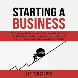 «Starting a Business: The Complete Guide on How to Start Your Own Business, Learn the Basics and Everything You Need to