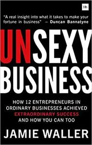 Unsexy Business: How 12 Entrepreneurs in ordinary businesses achieved extraordinary success and how you can too