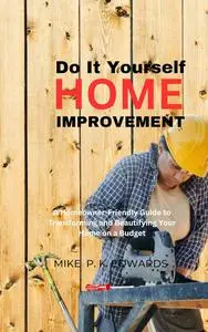 Do It Yourself Home Improvement: A Homeowner-Friendly Guide to Transforming and Beautifying Your Home on a Budget