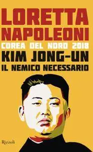 Loretta Napoleoni - Kim Jong-un il nemico necessario. Corea del Nord 2018