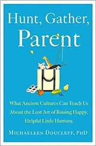Hunt, Gather, Parent: What Ancient Cultures Can Teach Us About the Lost Art of Raising Happy, Helpful Little Humans
