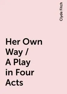 «Her Own Way / A Play in Four Acts» by Clyde Fitch