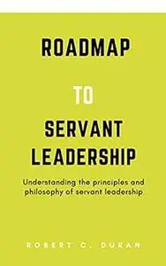 Roadmap To Servant Leadership: Understanding the principles and philosophy of servant leadership