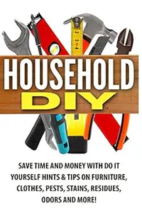 Household DIY: Save Time and Money with Do It Yourself Hints & Tips on Furniture, Clothes, Pests, Stains, Residues, Odors and