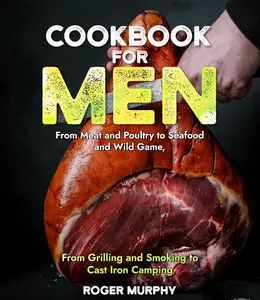 Cookbook for Men: From Meat and Poultry to Seafood and Wild Game, From Grilling and Smoking to Cast Iron Camping