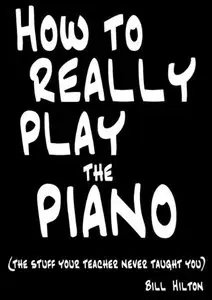 Bill Hilton - How to Really Play the Piano: The Stuff Your Teacher Never Taught You