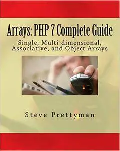 Arrays: PHP 7 Complete Guide: Simple, Multi-dimensional, Associative, and Object Arrays (PHP 7 Quick Guides Book 1)