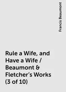 «Rule a Wife, and Have a Wife / Beaumont & Fletcher's Works (3 of 10)» by Francis Beaumont