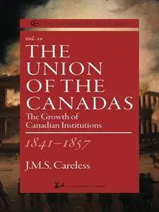 The Union of the Canadas 1841-1857: The Growth of Canadian Institutions (The Canadian Centenary Series, Volume 10)