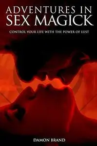 Adventures In Sex Magick: Control Your Life With The Power of Lust