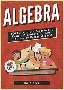 Algebra: 100 Fully Solved Equations To Explain Everything You Need To Know To Master Algebra!