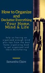 «How to Organize and Declutter Everything-- Your Home, Mind & Life» by Samantha Claire