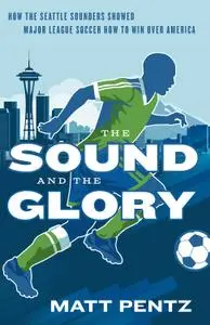 The Sound and the Glory: How the Seattle Sounders Showed Major League Soccer How to Win Over America