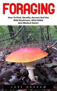 Foraging: How to Find, Identify, Harvest and Use Wild Mushrooms, Wild Edible and Medical Herbs!