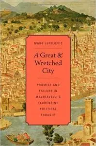 A Great and Wretched City: Promise and Failure in Machiavelli’s Florentine Political Thought