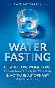 Water Fasting: How to Lose Weight Fast, Increase Mental Clarity, Heal Your Body, & Activate Autophagy With Water Fasting