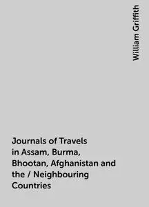 «Journals of Travels in Assam, Burma, Bhootan, Afghanistan and the / Neighbouring Countries» by William Griffith