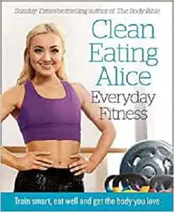 Clean Eating Alice Everyday Fitness: Train smart, eat well and get the body you love