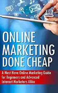 Online Marketing Done Cheap: A Must Have Online Marketing Guide for Beginners and Advanced Internet Marketers Alike