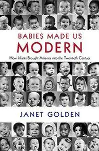 Babies Made Us Modern: How Infants Brought America into the Twentieth Century