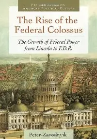 The Rise of the Federal Colossus: The Growth of Federal Power from Lincoln to F.D.R.