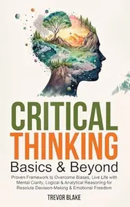 Critical Thinking Basics & Beyond: Proven Framework to Overcome Biases, Live Life with Mental Clarity, Logical & Analytical