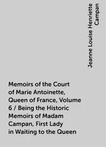 «Memoirs of the Court of Marie Antoinette, Queen of France, Volume 6 / Being the Historic Memoirs of Madam Campan, First