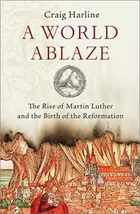 A World Ablaze: The Rise of Martin Luther and the Birth of the Reformation