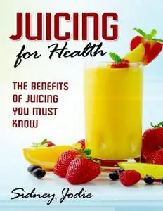 «Juicing for Health: The Benefits of Juicing You Must Know» by Sidney Jodie