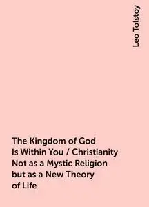 «The Kingdom of God Is Within You / Christianity Not as a Mystic Religion but as a New Theory of Life» by Leo Tolstoy