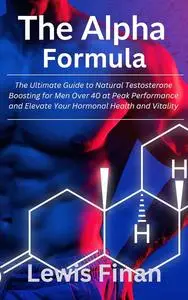 The Alpha Formula: The Ultimate Guide to Natural Testosterone Boosting for Men Over 40 at Peak Performance