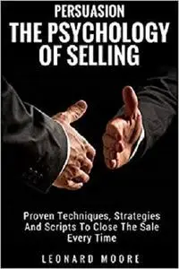 Persuasion: The Psychology Of Selling - Proven Techniques, Strategies And Scripts To Close The Sale Every Time