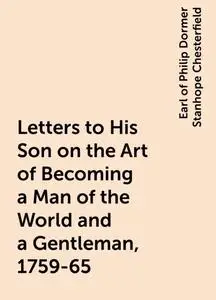 «Letters to His Son on the Art of Becoming a Man of the World and a Gentleman, 1759-65» by Earl of Philip Dormer Stanhop