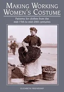 Making Working Women's Costume: Patterns for Clothes From the Mid-15th to Mid-20th Centuries