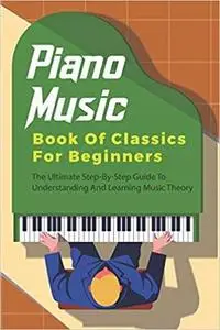 Piano Music Book Of Classics For Beginners: The Ultimate Step-By-Step Guide To Understanding And Learning Music Theory