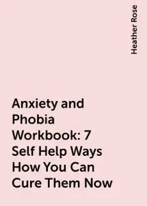 «Anxiety and Phobia Workbook: 7 Self Help Ways How You Can Cure Them Now» by Heather Rose