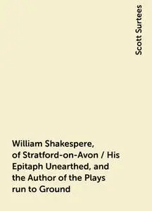 «William Shakespere, of Stratford-on-Avon / His Epitaph Unearthed, and the Author of the Plays run to Ground» by Scott S