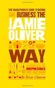 The Unauthorized Guide To Doing Business the Jamie Oliver Way: 10 Secrets of the Irrepressible One-Man Brand