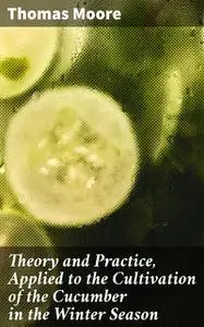 «Theory and Practice, Applied to the Cultivation of the Cucumber in the Winter Season» by Thomas Moore